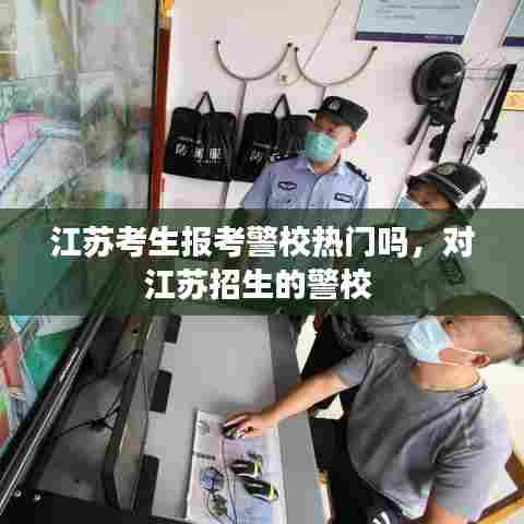 江苏考生报考警校热门吗，对江苏招生的警校 