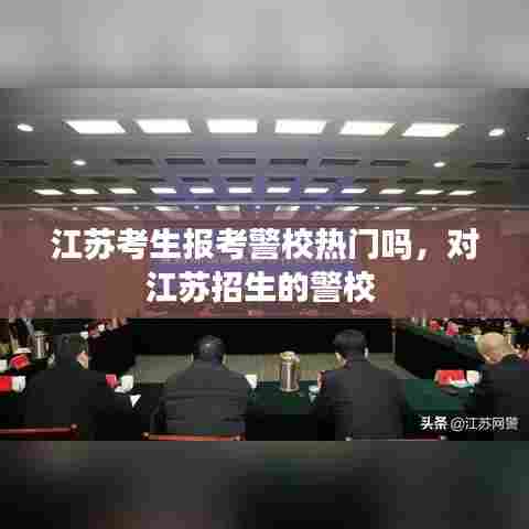 江苏考生报考警校热门吗,对江苏招生的警校