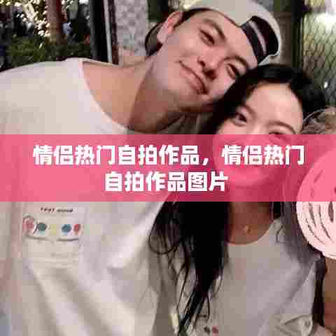 情侣热门自拍作品,情侣热门自拍作品图片