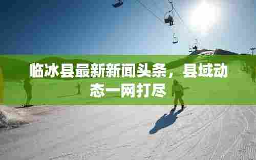 临冰县最新新闻头条,县域动态一网打尽
