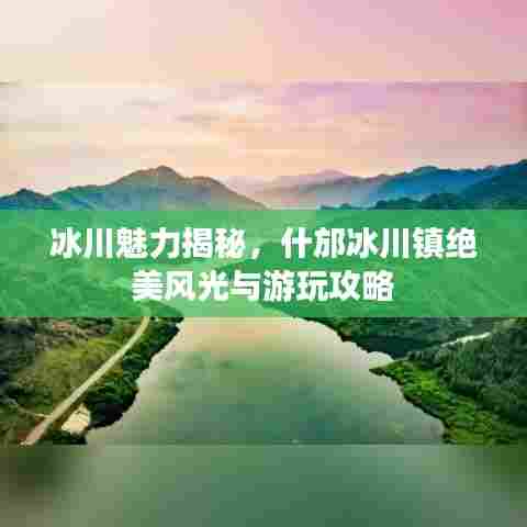 冰川魅力揭秘，什邡冰川镇绝美风光与游玩攻略