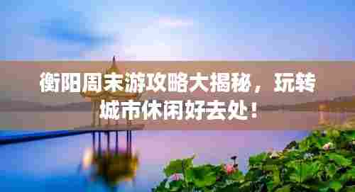 衡阳周末游攻略大揭秘，玩转城市休闲好去处！