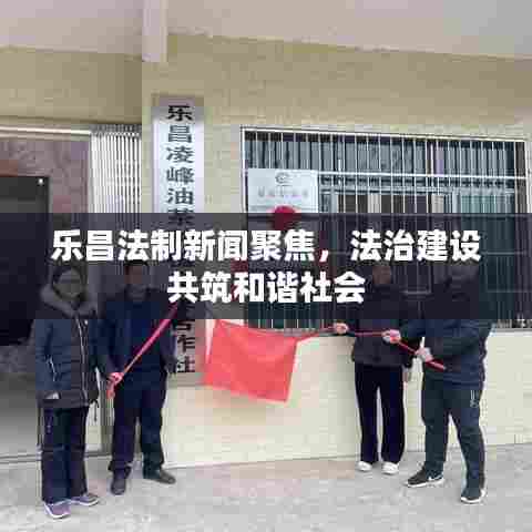 乐昌法制新闻聚焦，法治建设共筑和谐社会