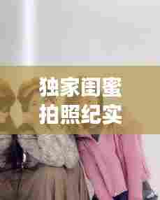 独家闺蜜拍照纪实，珍藏独一无二的友情瞬间