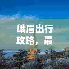 峨眉出行攻略，最新指南带你畅游峨眉山！