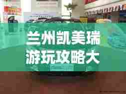 兰州凯美瑞游玩攻略大全