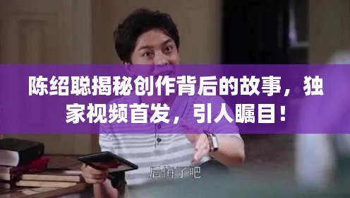 陈绍聪揭秘创作背后的故事,独家视频首发,引人瞩目!