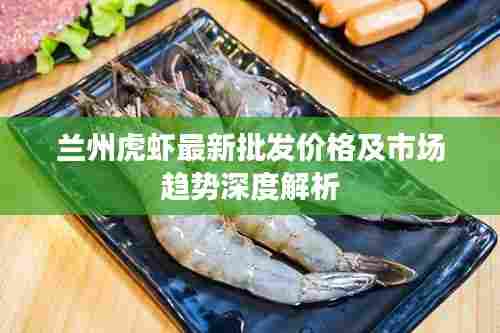 兰州虎虾最新批发价格及市场趋势深度解析