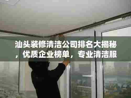 汕头装修清洁公司排名大揭秘，优质企业榜单，专业清洁服务！