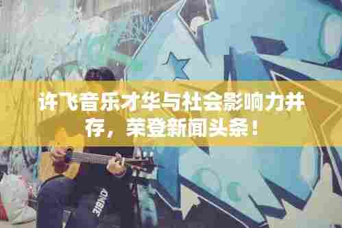 许飞音乐才华与社会影响力并存，荣登新闻头条！