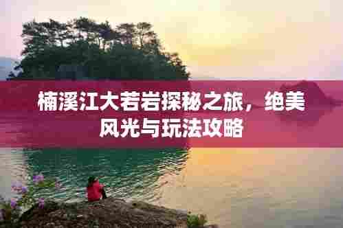 楠溪江大若岩探秘之旅，绝美风光与玩法攻略
