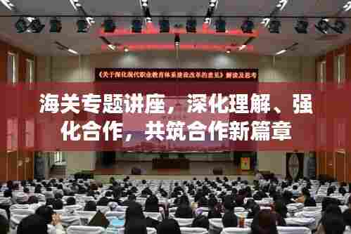 海关专题讲座,深化理解、强化合作,共筑合作新篇章
