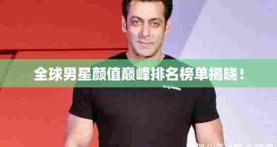 全球男星颜值巅峰排名榜单揭晓！